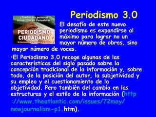 Periodismo 3.0 El desafío de este nuevo periodismo es expandirse al máximo para lograr no un mayor número de obras, sino  El Periodismo 3.0 recoge algunas de las características del siglo pasado sobre la concepción tradicional de la información y, sobre todo, de la posición del autor, la subjetividad y su empleo y el cuestionamiento de la objetividad. Pero también del cambio en las estructuras y el estilo de la información  ( http :// www.theatlantic.com / issues /72may/ newjournalism -p1. htm ). mayor número de voces.   