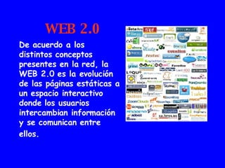 WEB 2.0 De acuerdo a los distintos conceptos presentes en la red, la WEB 2.0 es la evolución de las páginas estáticas a un espacio interactivo donde los usuarios intercambian información y se comunican entre ellos.   