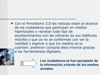 C on el Periodismo 3.0 las noticias están al alcance de los ciudadanos que participan en medios hiperlocales o retratan todo tipo de acontecimientos con las cámaras de sus teléfonos móviles y que ya no se conforman con ver la realidad y esperar a que los medios se la cuenten: prefieren contarla ellos mismos gracias a las herramientas digitales. Los ciudadanos se han apropiado de la información a través de los medios sociales   