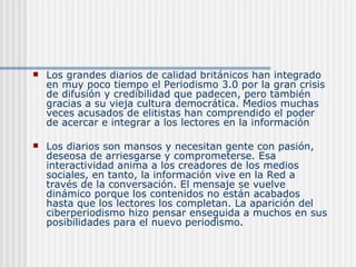 Los grandes diarios de calidad británicos han integrado en muy poco tiempo el Periodismo 3.0 por la gran crisis de difusión y credibilidad que padecen, pero también gracias a su vieja cultura democrática. Medios muchas veces acusados de elitistas han comprendido el poder de acercar e integrar a los lectores en la información  Los diarios son mansos y necesitan gente con pasión, deseosa de arriesgarse y comprometerse. Esa interactividad anima a los creadores de los medios sociales, en tanto, la información vive en la Red a través de la conversación. El mensaje se vuelve dinámico porque los contenidos no están acabados hasta que los lectores los completan. La aparición del ciberperiodismo hizo pensar enseguida a muchos en sus posibilidades para el nuevo periodismo.  