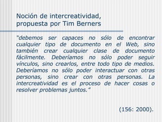 “ debemos ser capaces no sólo de encontrar cualquier tipo de documento en el Web, sino también crear cualquier clase de documento fácilmente. Deberíamos no sólo poder seguir vínculos, sino crearlos, entre todo tipo de medios. Deberíamos no sólo poder interactuar con otras personas, sino crear con otras personas. La intercreatividad es el proceso de hacer cosas o resolver problemas juntos.”     (156: 2000). Noción de intercreatividad, propuesta por Tim Berners 