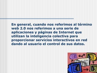 En general, cuando nos referimos al término web 2.0 nos referimos a una serie de aplicaciones y páginas de Internet que utilizan la inteligencia colectiva para proporcionar servicios interactivos en red dando al usuario el control de sus datos. 