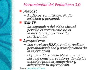 Herramientas del Periodismo 3.0  Podcast Audio personalizable. Radio colectiva y personal. Web TV La expansión del video virtual permite el crecimiento de la televisión de proximidad y participativa Agregadores Los servicios RSS permiten realizar personalizaciones y suscripciones de la información Software libre como Menéame.net permite crear agregadores donde los usuarios pueden categorizar y seleccionar la información. Fuente:  periodistas21. com 