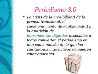 Periodismo 3.0 La crisis de la credibilidad de la prensa tradicional, el cuestionamiento de la objetividad y la aparición de  herramientas digitales  accesibles a todos convierten el periodismo en una conversación de la que los ciudadanos más activos no quieren estar ausentes. 