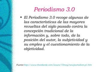 Periodismo 3.0 El Periodismo 3.0 recoge algunas de las características de las mayores revueltas del siglo pasado contra la concepción tradicional de la información y, sobre todo, de la posición del autor, la subjetividad y su empleo y el cuestionamiento de la objetividad.  Fuente: http:// www . theatlantic . com / issues /72may/ newjournalism -p1. htm 