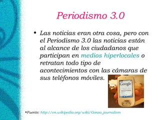 Periodismo 3.0 Las noticias eran otra cosa, pero con el Periodismo 3.0 las noticias están al alcance de los ciudadanos que participan en  medios  hiperlocales  o retratan todo tipo de acontecimientos con las cámaras de sus teléfonos móviles. Fuente:  http://en. wikipedia . org / wiki / Gonzo _ journalism   