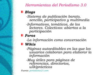 Herramientas del Periodismo 3.0  Blogs -Sistema de publicación barato, sencillo, participativo y multimedia  -Informativos, temáticos, de los lectores. Colectivos: abiertos a la participación Foros -La información como conversación Wikis   -Páginas autoeditables en las que los usuarios colaboran para elaborar la información -Muy útiles para páginas de referencias, directorios, wikiprácticos Fuente:  periodistas21. com 