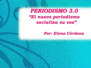 PERIODISMO 3.0 “ El nuevo periodismo socializa su voz” Por: Elena Córdova 