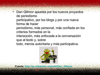 Dan Gillmor apuesta por los nuevos proyectos de periodismo participativo, por los blogs y por una nueva forma de hacer periodismo, más personal, más confiada en los criterios formados en la interacción, más enfocada a la conversación que al texto y, sobre todo, menos autoritaria y más participativa.  Fuente:  http://es. wikipedia . org / wiki /Dan_ Gillmor 
