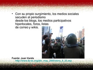 Con su propio surgimiento, los medios sociales sacuden al periodismo desde los blogs, los medios participativos hiperlocales, foros, listas de correo y wikis. Fuente: Juan Varela http:// www . fp -es. org /abr_may_2005/ story _8_23. asp   