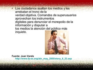 Los ciudadanos asaltan los medios y les arrebatan el trono de la verdad objetiva. Comandos de superusuarios aprovechan los instrumentos digitales para denunciar el monopolio de la información y disputar a los medios la atención del público más inquieto.  Fuente: Juan Varela http:// www . fp -es. org /abr_may_2005/ story _8_23. asp   