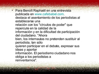 Para Benoît Raphaël en una entrevista publicada en  www . cafebabel .com . destaca el asentamiento de los periodistas al establecerse una relación con los "círculos de poder" que repercute en la calidad de la información y en la dificultad de participación del ciudadano. "Ahora bien, los internautas no pretenden sustituir al periodista, tan sólo quieren participar en el debate, expresar sus ideas y aportar información. El periodismo ciudadano nos obliga a los periodistas a reinventarnos".  