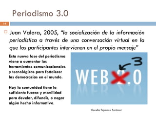 Periodismo 3.0 Juan Valera, 2005,  “la socialización de la información periodística a través de una conversación virtual en la que los participantes intervienen en el propio mensaje” Ésta nueva fase del periodismo viene a aumentar las herramientas comunicacionales y tecnológicas para fortalecer  las democracias en el mundo. Hoy la comunidad tiene la suficiente fuerza y movilidad para develar, difundir, o negar algún hecho informativo. Karelia Espinoza Tartaret 