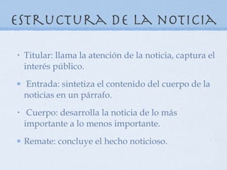 Estructura de la noticia Titular: llama la atención de la noticia, captura el interés público. Entrada: sintetiza el contenido del cuerpo de la noticias en un párrafo. Cuerpo: desarrolla la noticia de lo más importante a lo menos importante. Remate: concluye el hecho noticioso. 