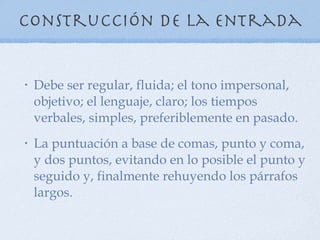 Construcción de la entrada Debe ser regular, fluida; el tono impersonal, objetivo; el lenguaje, claro; los tiempos verbales, simples, preferiblemente en pasado. La puntuación a base de comas, punto y coma, y dos puntos, evitando en lo posible el punto y seguido y, finalmente rehuyendo los párrafos largos. 