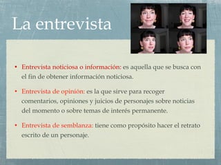 La entrevista Entrevista noticiosa o información:  es aquella que se busca con el fin de obtener información noticiosa. Entrevista de opinión:  es la que sirve para recoger comentarios, opiniones y juicios de personajes sobre noticias del momento o sobre temas de interés permanente. Entrevista de semblanza:  tiene como propósito hacer el retrato escrito de un personaje. 