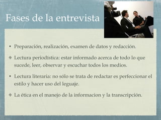 Fases de la entrevista Preparación, realización, examen de datos y redacción. Lectura periodística: estar informado acerca de todo lo que sucede, leer, observar y escuchar todos los medios. Lectura literaria: no sólo se trata de redactar es perfeccionar el estilo y hacer uso del leguaje. La ética en el manejo de la informacion y la transcripción. 