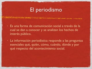 El periodismo Es una forma de comunicación social a través de la cual se dan a conocer y se analizan los hechos de interés público. La información periodística responde a las preguntas esenciales qué, quién, cómo, cuándo, dónde y por qué respecto del acontecimiento social. 