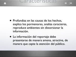 Características Profundiza en las causas de los hechos, explica los pormenores, analiza caracteres, reproduce ambientes sin distorsionar la información. La información del reportaje debe presentarse de manera amena, atractiva, de manera que capte la atención del público. 