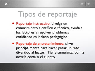 Tipos de reportaje Reportaje instructivo:  divulga un conocimiento científico o técnico, ayuda a los lectores a resolver problemas cotidianos es incluso pedagógico.  Reportaje de entretenimiento:  sirve principalmente para hacer pasar un rato divertido al lector.  Tiene semejanza con la novela corta o el cuento. 
