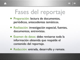 Fases del reportaje Preparación:  lectura de documentos, periódicos, antecedentes temáticos. Realización:  investigación especial, fuentes, documentos, entrevistas. Examen de datos:  debe revisarse toda la información obtenida que respalde el contenido del reportaje. Redacción:  entrada, desarrollo y remate. 