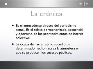La crónica Es el antecedente directo del periodismo actual. Es el relato pormenorizado, secuencial y oportuno de los acontecimientos de interés colectivo. Se ocupa de narrar cómo sucedió un determinado hecho; recrea la atmósfera en que se producen los sucesos públicos. 