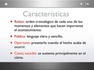 Características  Relato:  orden cronológico de cada uno de los momentos y elementos que hacen importante el acontecimiento. Público:  lenguaje claro y sencillo. Oportuno:  presetarlo cuando el hecho acaba de ocurrir. Cómo sucedió:   se sustenta principalmente en el cómo. 