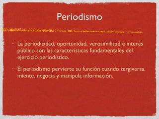 Periodismo La periodicidad, oportunidad, verosimilitud e interés público son las características fundamentales del ejercicio periodístico. El periodismo pervierte su función cuando tergiversa, miente, negocia y manipula información. 