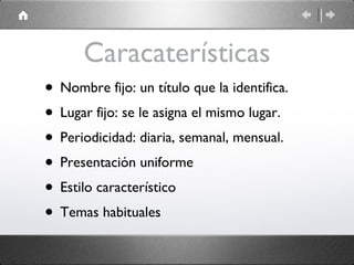 Caracaterísticas Nombre fijo: un título que la identifica. Lugar fijo: se le asigna el mismo lugar. Periodicidad: diaria, semanal, mensual. Presentación uniforme Estilo característico Temas habituales 