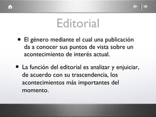 Editorial El género mediante el cual una publicación da a conocer sus puntos de vista sobre un acontecimiento de interés actual. La función del editorial es analizar y enjuiciar, de acuerdo con su trascendencia, los acontecimientos más importantes del momento. 