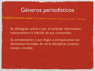 Géneros periodísticos Se distinguen entre sí por el carácter informativo, interpretativo o híbrido de sus contenidos. Se entremezclan y aun llegan a enriquecerse con elementos formales de otras disciplinas (cuento, ensayo, novela). 