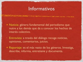 Informativos Noticia:   género fundamental del periodismo que nutre a los demás que da a conocer los hechos de interés colectivo. Entrevista:   a través del diálogo recoge noticias, opiniones, comentarios, juicios. Reportaje:  es el más vasto de los géneros. Investiga, describe, informa, entretiene y documenta. 