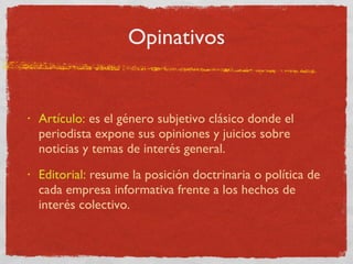Opinativos Artículo:  es el género subjetivo clásico donde el periodista expone sus opiniones y juicios sobre noticias y temas de interés general. Editorial:  resume la posición doctrinaria o política de cada empresa informativa frente a los hechos de interés colectivo. 