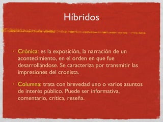 Híbridos Crónica:  es la exposición, la narración de un acontecimiento, en el orden en que fue desarrollándose. Se caracteriza por transmitir las impresiones del cronista. Columna:  trata con brevedad uno o varios asuntos de interés público. Puede ser informativa, comentario, crítica, reseña. 