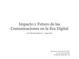 Impacto y Futuro de las
Comunicaciones en la Era Digital
        por Eduardo Aguayo A. - @aguayoki




                                       Seminario Periodismo UdeC
                                              17 de mayo de 2012
                                           El día de Internet! =D
 