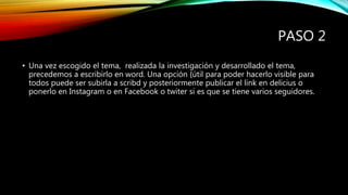 PASO 2
• Una vez escogido el tema, realizada la investigación y desarrollado el tema,
precedemos a escribirlo en word. Una opción {útil para poder hacerlo visible para
todos puede ser subirla a scribd y posteriormente publicar el link en delicius o
ponerlo en Instagram o en Facebook o twiter si es que se tiene varios seguidores.
 