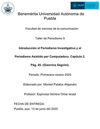 Benemérita Universidad Autónoma de
Puebla
Facultad de ciencias de la comunicación
Taller de Periodismo II
Introducción al Periodismo Investigativo y al
Periodismo Asistido por Computadora. Capítulo 2.
Pág. 45. (Giannina Segnini).
Periodo: Primavera-verano 2020
Elaborado por: Montiel Palafox Alejandro
Profesor: Espinosa Herrera Omar Israel
FECHA DE ENTREGA:
Puebla, pue. 13 de junio del 2020
 