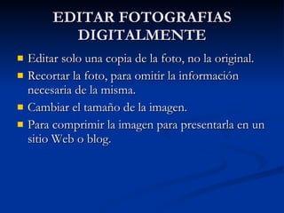 EDITAR FOTOGRAFIAS DIGITALMENTE Editar solo una copia de la foto, no la original. Recortar la foto, para omitir la información necesaria de la misma. Cambiar el tamaño de la imagen. Para comprimir la imagen para presentarla en un sitio Web o blog. 