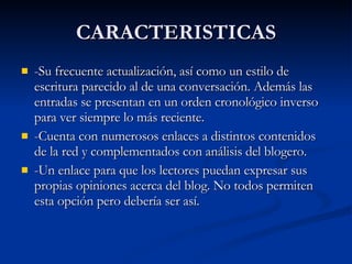 CARACTERISTICAS -Su frecuente actualización, así como un estilo de escritura parecido al de una conversación. Además las entradas se presentan en un orden cronológico inverso para ver siempre lo más reciente. -Cuenta con numerosos enlaces a distintos contenidos de la red y complementados con análisis del blogero. -Un enlace para que los lectores puedan expresar sus propias opiniones acerca del blog. No todos permiten esta opción pero debería ser así.  