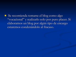 Se recomienda tomarse el blog como algo “vocacional” y realizarlo solo por puro placer. Si elaboramos un blog por algún tipo de encargo estaremos condenándolo al fracaso. 