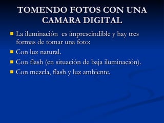 TOMENDO FOTOS CON UNA CAMARA DIGITAL La iluminación  es imprescindible y hay tres formas de tomar una foto: Con luz natural. Con flash (en situación de baja iluminación). Con mezcla, flash y luz ambiente. 