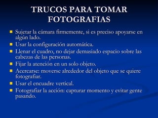 TRUCOS PARA TOMAR FOTOGRAFIAS Sujetar la cámara firmemente, si es preciso apoyarse en algún lado. Usar la configuración automática. Llenar el cuadro, no dejar demasiado espacio sobre las cabezas de las personas. Fijar la atención en un solo objeto. Acercarse: moverse alrededor del objeto que se quiere fotografiar. Usar el encuadre vertical. Fotografiar la acción: capturar momento y evitar gente pasando. 