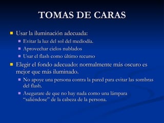 TOMAS DE CARAS Usar la iluminación adecuada: Evitar la luz del sol del mediodía. Aprovechar cielos nublados Usar el flash como último recurso Elegir el fondo adecuado: normalmente más oscuro es mejor que más iluminado. No apoye una persona contra la pared para evitar las sombras del flash. Asegurare de que no hay nada como una lámpara “saliéndose” de la cabeza de la persona. 
