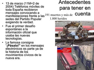 Antecedentes para tener en cuenta 13 de marzo (11M+2 de 2004) Teléfonos móviles de toda España recibieron mensajes convocando a manifestaciones frente a las sedes del Partido Popular exigiendo la verdad.  Fue el primer desafío espontáneo a la información oficial que usaba las nuevas tecnologías.  La famosa consigna  “ ¡Pásalo! ”  en los mensajes electrónicos es parte ya de la historia de los movimientos cívicos de la nueva era.  191 muertos y más de 1.800 heridos   