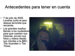 Antecedentes para tener en cuenta 7 de julio de 2005. Londres sufre el peor ataque terrorista que recuerda.  Los grandes medios llaman a los ciudadanos para que cuenten sus historias, envíen sus fotos y v i deos desde sus móviles a la  BBC ,  The Guardian  o  The Times . 