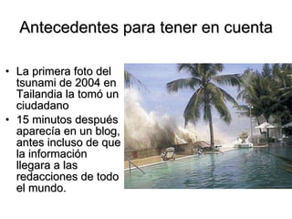 Antecedentes para tener en cuenta La primera foto del tsunami de 2004 en Tailandia la tomó un ciudadano  15 minutos después aparecía en un blog, antes incluso de que la información llegara a las redacciones de todo el mundo. 
