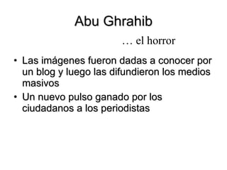 Abu Ghrahib Las imágenes fueron dadas a conocer por un blog y luego las difundieron los medios masivos Un nuevo pulso ganado por los ciudadanos a los periodistas …  el horror 