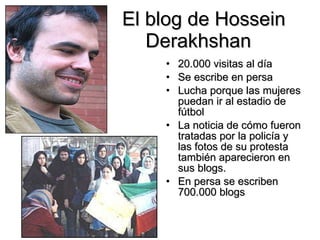 El blog de  Hossein Derakhshan  20.000 visitas al día Se escribe en persa Lucha porque las mujeres puedan ir al estadio de fútbol La noticia de cómo fueron tratadas por la policía y las fotos de su protesta también aparecieron en sus blogs . En persa se escriben 700.000 blogs   