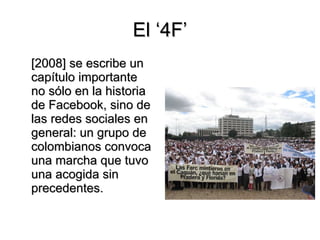 El ‘4F’ [2008] se escribe un capítulo importante no sólo en la historia de Facebook, sino de las redes sociales en general: un grupo de colombianos convoca una marcha que tuvo una acogida sin precedentes. 