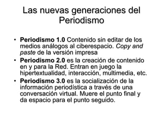 Las nuevas generaciones del Periodismo Periodismo 1.0  Contenido sin editar de los medios análogos al ciberespacio.  Copy and paste  de la versión impresa Periodismo 2.0  es la creación de contenido en y para la Red. Entran en juego la hipertextualidad, interacción, multimedia, etc.  Periodismo 3.0  es la socialización de la información periodística a través de una conversación virtual. Muere el punto final y da espacio para el punto seguido.  
